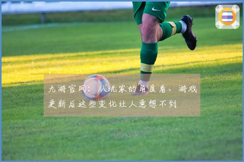 九游官网：从玩家的角度看，游戏更新后这些变化让人意想不到