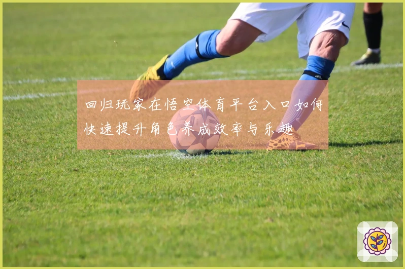 回归玩家在悟空体育平台入口如何快速提升角色养成效率与乐趣