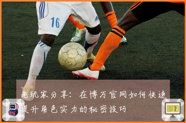 老玩家分享：在博万官网如何快速提升角色实力的秘密技巧