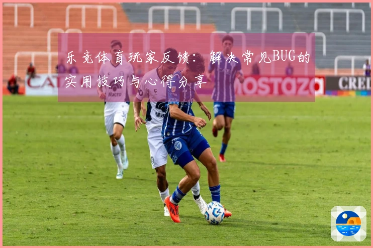 乐竞体育玩家反馈：解决常见BUG的实用技巧与心得分享